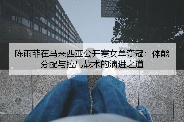 陈雨菲在马来西亚公开赛女单夺冠：体能分配与拉吊战术的演进之道