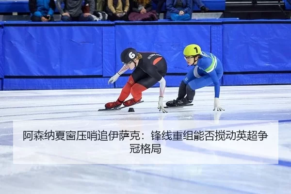 阿森纳夏窗压哨追伊萨克：锋线重组能否搅动英超争冠格局